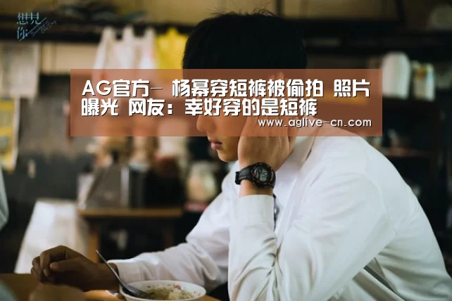 AG官方-
杨幂穿短裤被偷拍 照片曝光 网友:幸好穿的是短裤(图4) AG官网